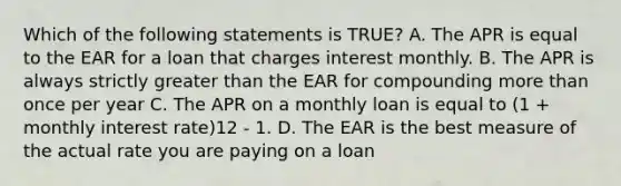 Which of the following statements is TRUE? A. The APR is equal to the EAR for a loan that charges interest monthly. B. The APR is always strictly greater than the EAR for compounding more than once per year C. The APR on a monthly loan is equal to (1 + monthly interest rate)12 - 1. D. The EAR is the best measure of the actual rate you are paying on a loan