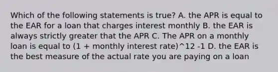 Which of the following statements is true? A. the APR is equal to the EAR for a loan that charges interest monthly B. the EAR is always strictly greater that the APR C. The APR on a monthly loan is equal to (1 + monthly interest rate)^12 -1 D. the EAR is the best measure of the actual rate you are paying on a loan