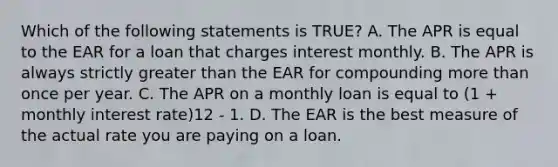 Which of the following statements is TRUE? A. The APR is equal to the EAR for a loan that charges interest monthly. B. The APR is always strictly greater than the EAR for compounding more than once per year. C. The APR on a monthly loan is equal to (1 + monthly interest rate)12 - 1. D. The EAR is the best measure of the actual rate you are paying on a loan.