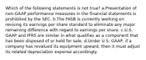 Which of the following statements is not true? a.Presentation of non-GAAP performance measures in the financial statements is prohibited by the SEC. b.The FASB is currently working on revising its earnings per share standard to eliminate any major remaining difference with regard to earnings per share. c.U.S. GAAP and IFRS are similar in what qualifies as a component that has been disposed of or held for sale. d.Under U.S. GAAP, if a company has revalued its equipment upward, then it must adjust its related depreciation expense accordingly.