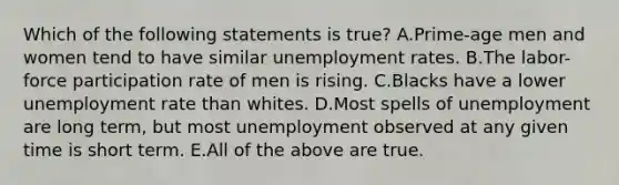 Which of the following statements is true? A.Prime-age men and women tend to have similar <a href='https://www.questionai.com/knowledge/kh7PJ5HsOk-unemployment-rate' class='anchor-knowledge'>unemployment rate</a>s. B.The labor-force participation rate of men is rising. C.Blacks have a lower unemployment rate than whites. D.Most spells of unemployment are long term, but most unemployment observed at any given time is short term. E.All of the above are true.