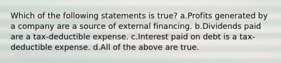 Which of the following statements is true? a.Profits generated by a company are a source of external financing. b.Dividends paid are a tax-deductible expense. c.Interest paid on debt is a tax-deductible expense. d.All of the above are true.