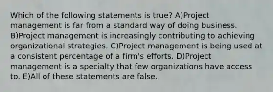 Which of the following statements is true? A)Project management is far from a standard way of doing business. B)Project management is increasingly contributing to achieving organizational strategies. C)Project management is being used at a consistent percentage of a firm's efforts. D)Project management is a specialty that few organizations have access to. E)All of these statements are false.