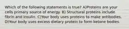 Which of the following statements is true? A)Proteins are your cells primary source of energy. B) Structural proteins include fibrin and insulin. C)Your body uses proteins to make antibodies. D)Your body uses excess dietary protein to form ketone bodies.