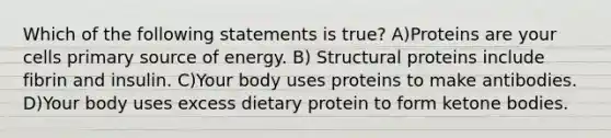 Which of the following statements is true? A)Proteins are your cells primary source of energy. B) Structural proteins include fibrin and insulin. C)Your body uses proteins to make antibodies. D)Your body uses excess dietary protein to form ketone bodies.