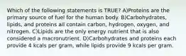 Which of the following statements is TRUE? A)Proteins are the primary source of fuel for the human body. B)Carbohydrates, lipids, and proteins all contain carbon, hydrogen, oxygen, and nitrogen. C)Lipids are the only energy nutrient that is also considered a macronutrient. D)Carbohydrates and proteins each provide 4 kcals per gram, while lipids provide 9 kcals per gram.