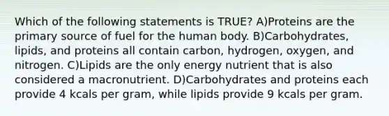 Which of the following statements is TRUE? A)Proteins are the primary source of fuel for the human body. B)Carbohydrates, lipids, and proteins all contain carbon, hydrogen, oxygen, and nitrogen. C)Lipids are the only energy nutrient that is also considered a macronutrient. D)Carbohydrates and proteins each provide 4 kcals per gram, while lipids provide 9 kcals per gram.