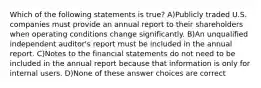 Which of the following statements is true? A)Publicly traded U.S. companies must provide an annual report to their shareholders when operating conditions change significantly. B)An unqualified independent auditor's report must be included in the annual report. C)Notes to the financial statements do not need to be included in the annual report because that information is only for internal users. D)None of these answer choices are correct