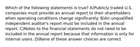 Which of the following statements is true? A)Publicly traded U.S. companies must provide an annual report to their shareholders when operating conditions change significantly. B)An unqualified independent auditor's report must be included in the annual report. C)Notes to the financial statements do not need to be included in the annual report because that information is only for internal users. D)None of these answer choices are correct