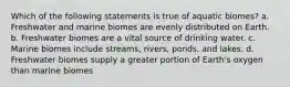 Which of the following statements is true of aquatic biomes? a. Freshwater and marine biomes are evenly distributed on Earth. b. Freshwater biomes are a vital source of drinking water. c. Marine biomes include streams, rivers, ponds, and lakes. d. Freshwater biomes supply a greater portion of Earth's oxygen than marine biomes