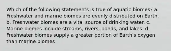 Which of the following statements is true of aquatic biomes? a. Freshwater and marine biomes are evenly distributed on Earth. b. Freshwater biomes are a vital source of drinking water. c. Marine biomes include streams, rivers, ponds, and lakes. d. Freshwater biomes supply a greater portion of Earth's oxygen than marine biomes