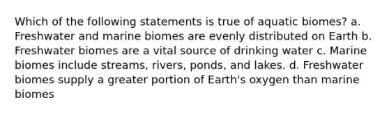 Which of the following statements is true of aquatic biomes? a. Freshwater and marine biomes are evenly distributed on Earth b. Freshwater biomes are a vital source of drinking water c. Marine biomes include streams, rivers, ponds, and lakes. d. Freshwater biomes supply a greater portion of Earth's oxygen than marine biomes