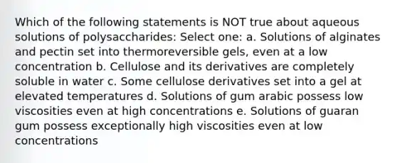 Which of the following statements is NOT true about aqueous solutions of polysaccharides: Select one: a. Solutions of alginates and pectin set into thermoreversible gels, even at a low concentration b. Cellulose and its derivatives are completely soluble in water c. Some cellulose derivatives set into a gel at elevated temperatures d. Solutions of gum arabic possess low viscosities even at high concentrations e. Solutions of guaran gum possess exceptionally high viscosities even at low concentrations