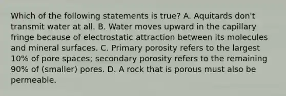 Which of the following statements is true? A. Aquitards don't transmit water at all. B. Water moves upward in the capillary fringe because of electrostatic attraction between its molecules and mineral surfaces. C. Primary porosity refers to the largest 10% of pore spaces; secondary porosity refers to the remaining 90% of (smaller) pores. D. A rock that is porous must also be permeable.