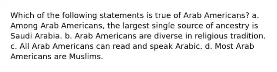 Which of the following statements is true of Arab Americans? a. Among Arab Americans, the largest single source of ancestry is Saudi Arabia. b. Arab Americans are diverse in religious tradition. c. All Arab Americans can read and speak Arabic. d. Most Arab Americans are Muslims.