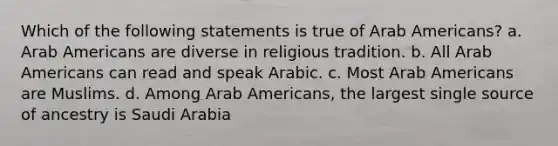 Which of the following statements is true of Arab Americans? a. Arab Americans are diverse in religious tradition. b. All Arab Americans can read and speak Arabic. c. Most Arab Americans are Muslims. d. Among Arab Americans, the largest single source of ancestry is Saudi Arabia