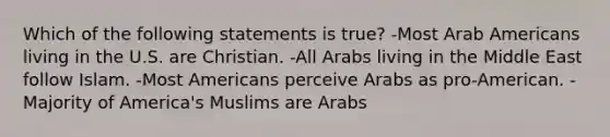 Which of the following statements is true? -Most Arab Americans living in the U.S. are Christian. -All Arabs living in the Middle East follow Islam. -Most Americans perceive Arabs as pro-American. -Majority of America's Muslims are Arabs