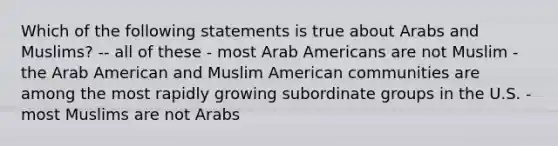 Which of the following statements is true about Arabs and Muslims? -- all of these - most Arab Americans are not Muslim -the Arab American and Muslim American communities are among the most rapidly growing subordinate groups in the U.S. - most Muslims are not Arabs