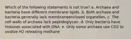 Which of the following statements is not true? a. Archaea and bacteria have different membrane lipids. b. Both archaea and bacteria generally lack membraneenclosed organelles. c. The cell walls of archaea lack peptidoglycan. d. Only bacteria have histones associated with DNA. e. Only some archaea use CO2 to oxidize H2 releasing methane