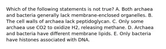 Which of the following statements is not true? A. Both archaea and bacteria generally lack membrane-enclosed organelles. B. The cell walls of archaea lack peptidoglycan. C. Only some archaea use CO2 to oxidize H2, releasing methane. D. Archaea and bacteria have different membrane lipids. E. Only bacteria have histones associated with DNA.