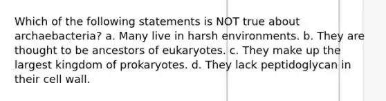 Which of the following statements is NOT true about archaebacteria? a. Many live in harsh environments. b. They are thought to be ancestors of eukaryotes. c. They make up the largest kingdom of prokaryotes. d. They lack peptidoglycan in their cell wall.