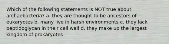 Which of the following statements is NOT true about archaebacteria? a. they are thought to be ancestors of eukaryotes b. many live in harsh environments c. they lack peptidoglycan in their cell wall d. they make up the largest kingdom of prokaryotes