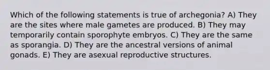 Which of the following statements is true of archegonia? A) They are the sites where male gametes are produced. B) They may temporarily contain sporophyte embryos. C) They are the same as sporangia. D) They are the ancestral versions of animal gonads. E) They are asexual reproductive structures.