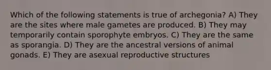 Which of the following statements is true of archegonia? A) They are the sites where male gametes are produced. B) They may temporarily contain sporophyte embryos. C) They are the same as sporangia. D) They are the ancestral versions of animal gonads. E) They are asexual reproductive structures