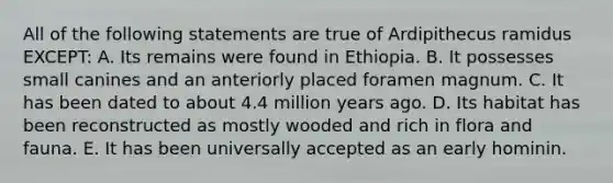 All of the following statements are true of Ardipithecus ramidus EXCEPT: A. Its remains were found in Ethiopia. B. It possesses small canines and an anteriorly placed foramen magnum. C. It has been dated to about 4.4 million years ago. D. Its habitat has been reconstructed as mostly wooded and rich in flora and fauna. E. It has been universally accepted as an early hominin.