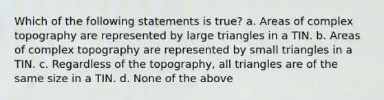 Which of the following statements is true? a. Areas of complex topography are represented by large triangles in a TIN. b. Areas of complex topography are represented by small triangles in a TIN. c. Regardless of the topography, all triangles are of the same size in a TIN. d. None of the above