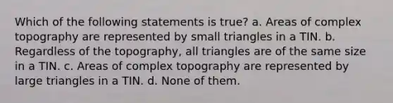 Which of the following statements is true? a. Areas of complex topography are represented by small triangles in a TIN. b. Regardless of the topography, all triangles are of the same size in a TIN. c. Areas of complex topography are represented by large triangles in a TIN. d. None of them.