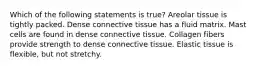 Which of the following statements is true? Areolar tissue is tightly packed. Dense connective tissue has a fluid matrix. Mast cells are found in dense connective tissue. Collagen fibers provide strength to dense connective tissue. Elastic tissue is flexible, but not stretchy.