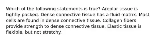 Which of the following statements is true? Areolar tissue is tightly packed. Dense connective tissue has a fluid matrix. Mast cells are found in dense connective tissue. Collagen fibers provide strength to dense connective tissue. Elastic tissue is flexible, but not stretchy.