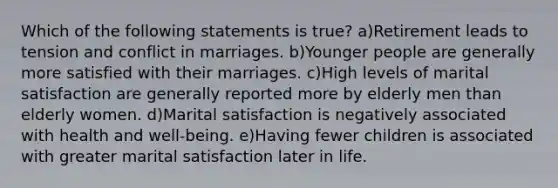 Which of the following statements is true? a)Retirement leads to tension and conflict in marriages. b)Younger people are generally more satisfied with their marriages. c)High levels of marital satisfaction are generally reported more by elderly men than elderly women. d)Marital satisfaction is negatively associated with health and well-being. e)Having fewer children is associated with greater marital satisfaction later in life.