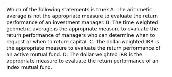 Which of the following statements is true? A. The arithmetic average is not the appropriate measure to evaluate the return performance of an investment manager. B. The time-weighted geometric average is the appropriate measure to evaluate the return performance of managers who can determine when to request or when to return capital. C. The dollar-weighted IRR is the appropriate measure to evaluate the return performance of an active mutual fund. D. The dollar-weighted IRR is the appropriate measure to evaluate the return performance of an index mutual fund.