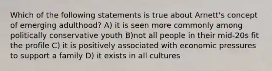 Which of the following statements is true about Arnett's concept of emerging adulthood? A) it is seen more commonly among politically conservative youth B)not all people in their mid-20s fit the profile C) it is positively associated with economic pressures to support a family D) it exists in all cultures