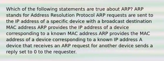 Which of the following statements are true about ARP? ARP stands for Address Resolution Protocol ARP requests are sent to the IP address of a specific device with a broadcast destination MAC address ARP provides the IP address of a device corresponding to a known MAC address ARP provides the MAC address of a device corresponding to a known IP address A device that receives an ARP request for another device sends a reply set to 0 to the requester.