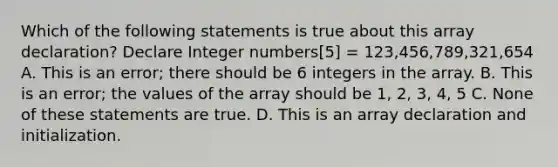 Which of the following statements is true about this array declaration? Declare Integer numbers[5] = 123,456,789,321,654 A. This is an error; there should be 6 integers in the array. B. This is an error; the values of the array should be 1, 2, 3, 4, 5 C. None of these statements are true. D. This is an array declaration and initialization.