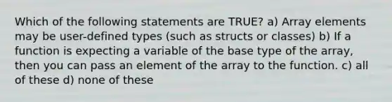 Which of the following statements are TRUE? a) Array elements may be user-defined types (such as structs or classes) b) If a function is expecting a variable of the base type of the array, then you can pass an element of the array to the function. c) all of these d) none of these