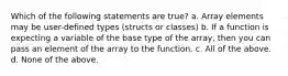 Which of the following statements are true? a. Array elements may be user-defined types (structs or classes) b. If a function is expecting a variable of the base type of the array, then you can pass an element of the array to the function. c. All of the above. d. None of the above.