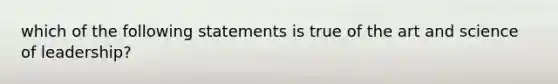 which of the following statements is true of the art and science of leadership?