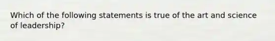 Which of the following statements is true of the art and science of leadership?