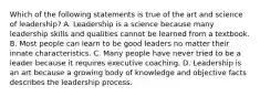 Which of the following statements is true of the art and science of leadership? A. Leadership is a science because many leadership skills and qualities cannot be learned from a textbook. B. Most people can learn to be good leaders no matter their innate characteristics. C. Many people have never tried to be a leader because it requires executive coaching. D. Leadership is an art because a growing body of knowledge and objective facts describes the leadership process.