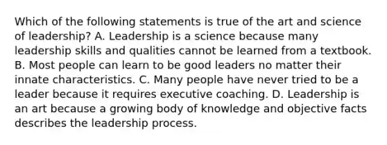 Which of the following statements is true of the art and science of leadership? A. Leadership is a science because many leadership skills and qualities cannot be learned from a textbook. B. Most people can learn to be good leaders no matter their innate characteristics. C. Many people have never tried to be a leader because it requires executive coaching. D. Leadership is an art because a growing body of knowledge and objective facts describes the leadership process.