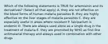 Which of the following statements is TRUE for artemisinin and its derivatives? (Select all that apply) A. they are not effective on the blood forms of human malaria parasites B. they are highly effective on the liver stages of malaria parasites C. they are especially useful in areas where resistant P. falciparium is endemic D. There are always used alone as a single drug in the treatment of malaria E. they are promoted by WHO as first-line antimalarial therapy and always used in combination with other drugs