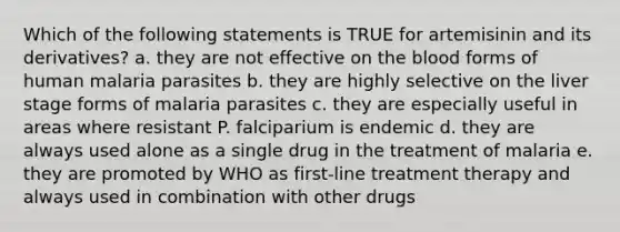 Which of the following statements is TRUE for artemisinin and its derivatives? a. they are not effective on <a href='https://www.questionai.com/knowledge/k7oXMfj7lk-the-blood' class='anchor-knowledge'>the blood</a> forms of human malaria parasites b. they are highly selective on the liver stage forms of malaria parasites c. they are especially useful in areas where resistant P. falciparium is endemic d. they are always used alone as a single drug in the treatment of malaria e. they are promoted by WHO as first-line treatment therapy and always used in combination with other drugs