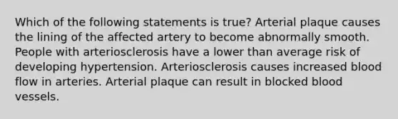 Which of the following statements is true? Arterial plaque causes the lining of the affected artery to become abnormally smooth. People with arteriosclerosis have a lower than average risk of developing hypertension. Arteriosclerosis causes increased blood flow in arteries. Arterial plaque can result in blocked <a href='https://www.questionai.com/knowledge/kZJ3mNKN7P-blood-vessels' class='anchor-knowledge'>blood vessels</a>.