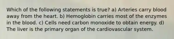 Which of the following statements is true? a) Arteries carry blood away from the heart. b) Hemoglobin carries most of the enzymes in the blood. c) Cells need carbon monoxide to obtain energy. d) The liver is the primary organ of the cardiovascular system.