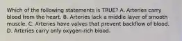 Which of the following statements is​ TRUE? A. Arteries carry blood from the heart. B. Arteries lack a middle layer of smooth muscle. C. Arteries have valves that prevent backflow of blood. D. Arteries carry only​ oxygen-rich blood.