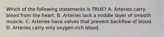 Which of the following statements is​ TRUE? A. Arteries carry blood from the heart. B. Arteries lack a middle layer of smooth muscle. C. Arteries have valves that prevent backflow of blood. D. Arteries carry only​ oxygen-rich blood.